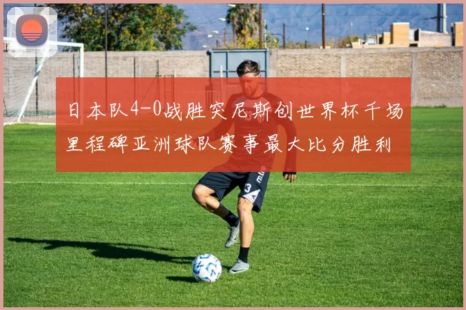 日本队4-0战胜突尼斯创世界杯千场里程碑亚洲球队赛事最大比分胜利