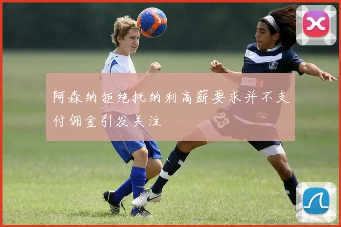 阿森纳拒绝托纳利高薪要求并不支付佣金引发关注