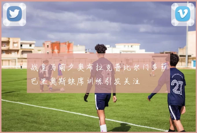战皇马前夕奥布拉克普比尔门多萨巴里奥斯缺席训练引发关注