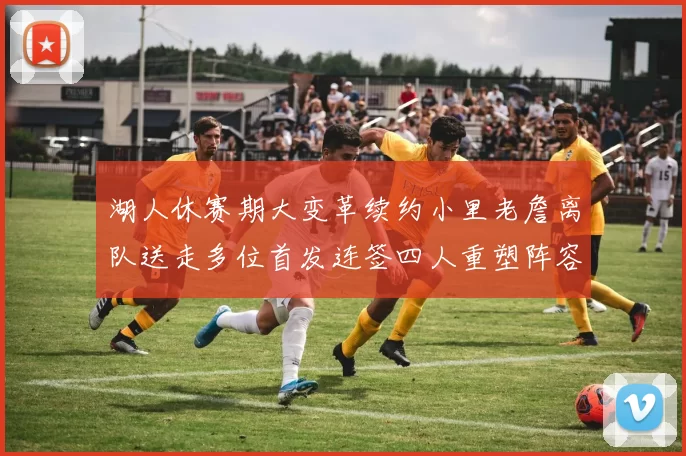 湖人休赛期大变革续约小里老詹离队送走多位首发连签四人重塑阵容