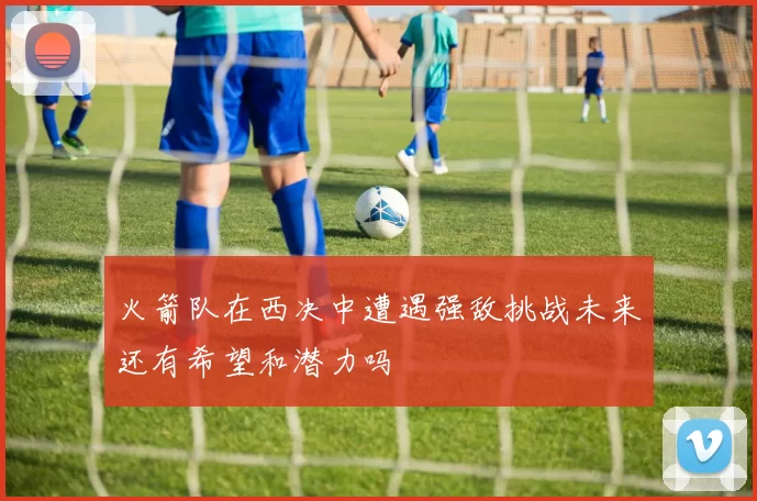 火箭队在西决中遭遇强敌挑战未来还有希望和潜力吗