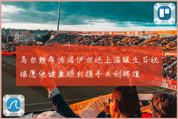 乌尔赖希为诺伊尔送上温暖生日祝福愿他健康顺利携手共创辉煌