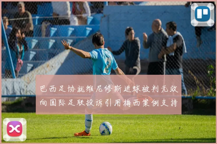 巴西足协就维尼修斯进球被判无效向国际足联投诉引用梅西案例支持