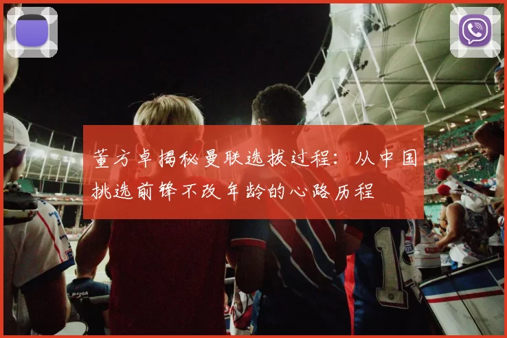 董方卓揭秘曼联选拔过程：从中国挑选前锋不改年龄的心路历程
