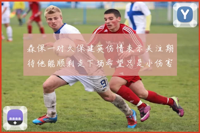 森保一对久保建英伤情表示关注期待他能顺利走下场希望只是小伤害
