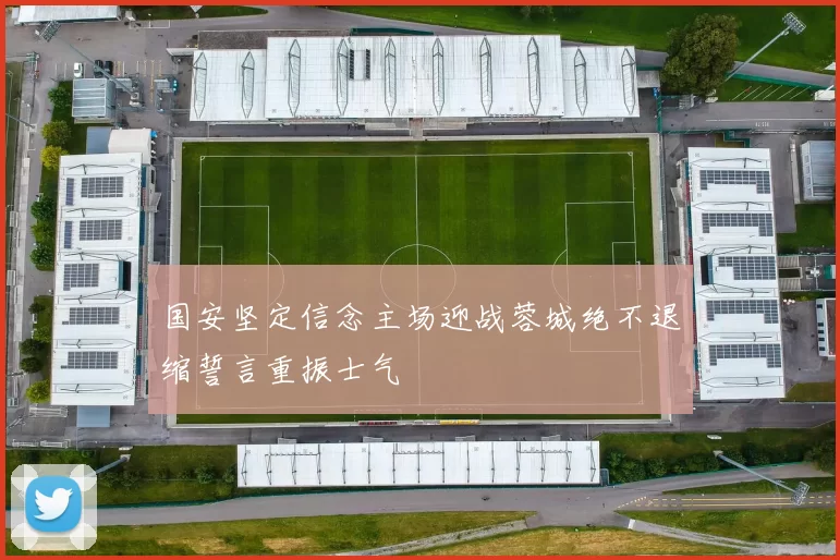 国安坚定信念主场迎战蓉城绝不退缩誓言重振士气