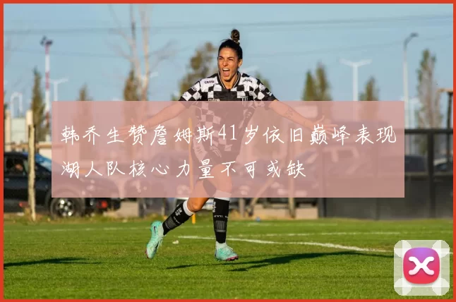 韩乔生赞詹姆斯41岁依旧巅峰表现湖人队核心力量不可或缺
