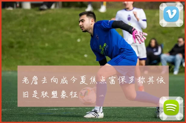 老詹去向成今夏焦点富保罗称其依旧是联盟象征