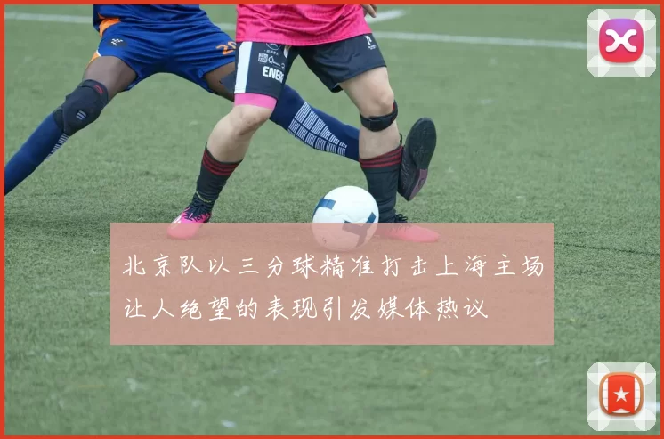 北京队以三分球精准打击上海主场让人绝望的表现引发媒体热议