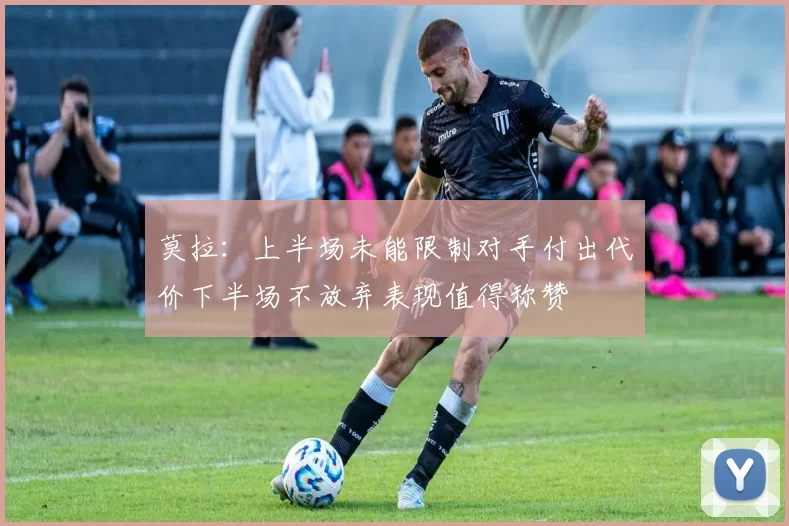 莫拉：上半场未能限制对手付出代价下半场不放弃表现值得称赞