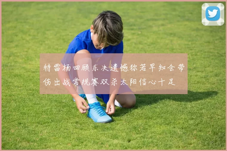 特雷杨回顾东决遗憾称若早知会带伤出战常规赛双杀太阳信心十足