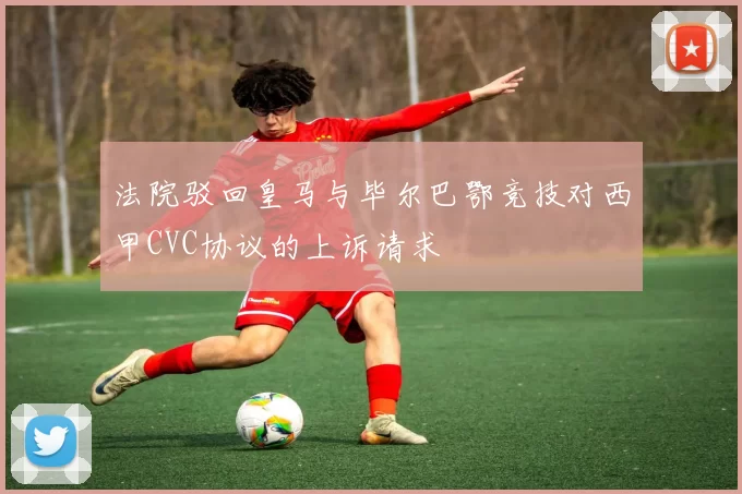 法院驳回皇马与毕尔巴鄂竞技对西甲CVC协议的上诉请求