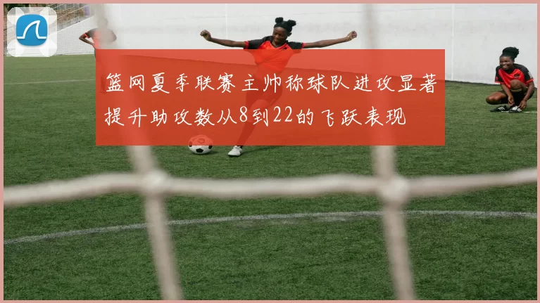 篮网夏季联赛主帅称球队进攻显著提升助攻数从8到22的飞跃表现