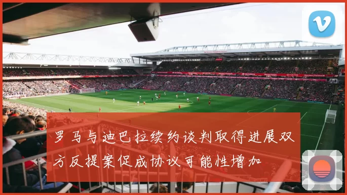 罗马与迪巴拉续约谈判取得进展双方反提案促成协议可能性增加