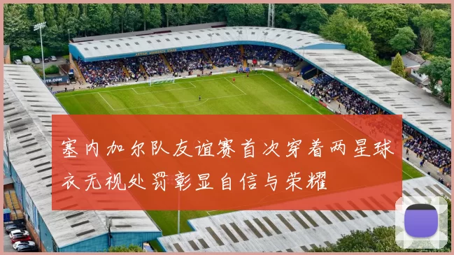 塞内加尔队友谊赛首次穿着两星球衣无视处罚彰显自信与荣耀