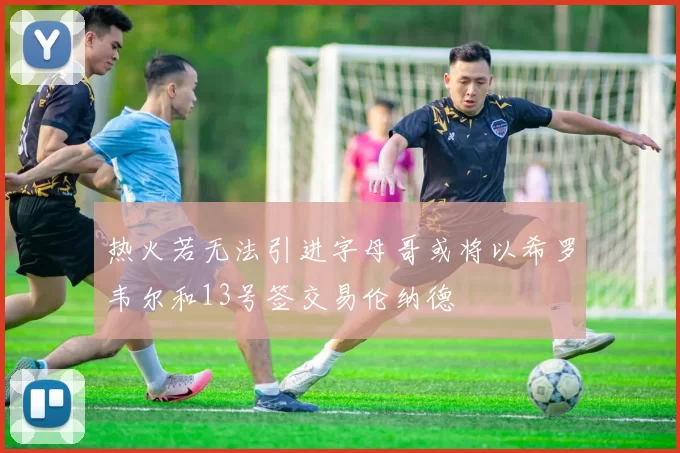 热火若无法引进字母哥或将以希罗韦尔和13号签交易伦纳德