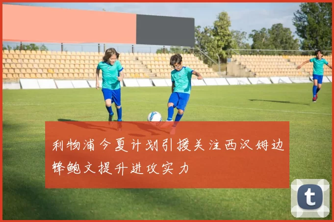 利物浦今夏计划引援关注西汉姆边锋鲍文提升进攻实力