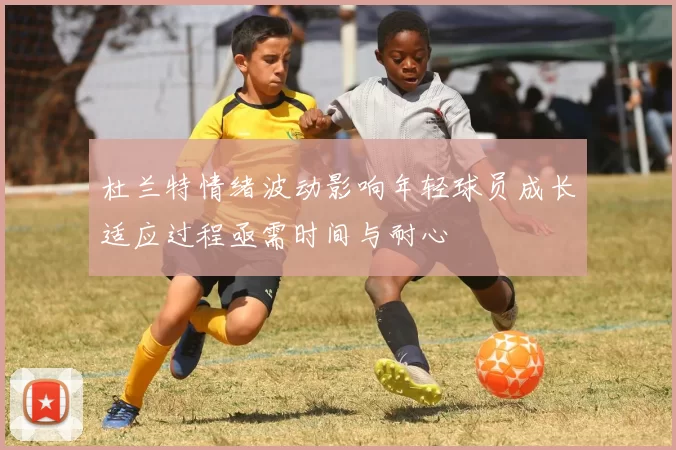 杜兰特情绪波动影响年轻球员成长适应过程亟需时间与耐心
