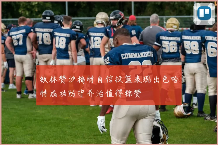 铁林赞沙梅特自信投篮表现出色哈特成功防守乔治值得称赞