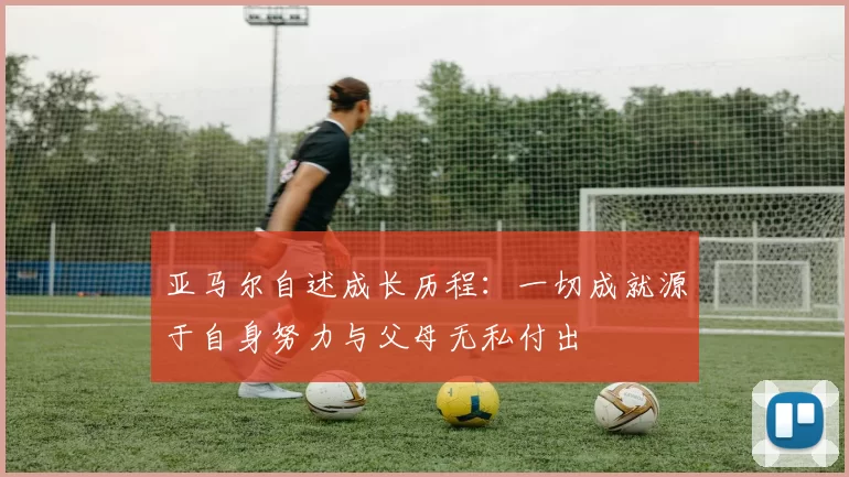 亚马尔自述成长历程：一切成就源于自身努力与父母无私付出